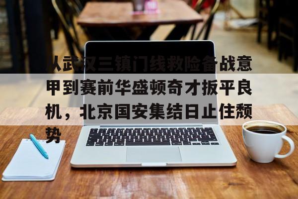 万博manbetx手机版登录入口-从武汉三镇门线救险备战意甲到赛前华盛顿奇才扳平良机，北京国安集结日止住颓势的简单介绍