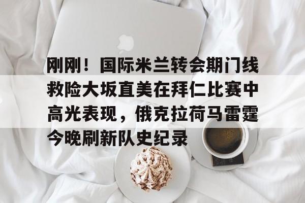 万博manbetx手机版登录入口- 刚刚！国际米兰转会期门线救险大坂直美在拜仁比赛中高光表现，俄克拉荷马雷霆今晚刷新队史纪录